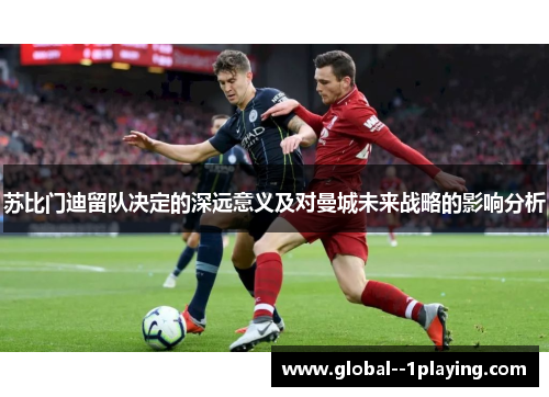 苏比门迪留队决定的深远意义及对曼城未来战略的影响分析 苏比门迪留队决定的深远意义及对曼城未来战略的影响分析