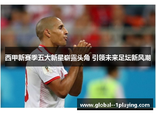 西甲新赛季五大新星崭露头角 引领未来足坛新风潮 西甲新赛季五大新星崭露头角 引领未来足坛新风潮