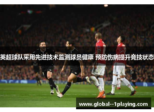 英超球队采用先进技术监测球员健康 预防伤病提升竞技状态 英超球队采用先进技术监测球员健康 预防伤病提升竞技状态