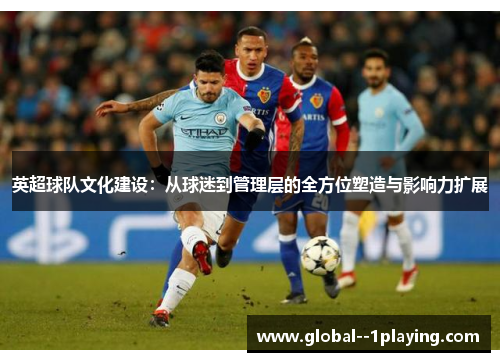 英超球队文化建设:从球迷到管理层的全方位塑造与影响力扩展 英超球队文化建设:从球迷到管理层的全方位塑造与影响力扩展