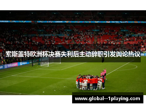 索斯盖特欧洲杯决赛失利后主动辞职引发舆论热议